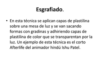 Esgrafiado.
• En esta técnica se aplican capas de plastilina
sobre una mesa de luz y se van sacando
formas con gradinas y adhiriendo capas de
plastilina de color que se transparentan por la
luz. Un ejemplo de esta técnica es el corto
Afterlife del animador hindú Ishu Patel.

 