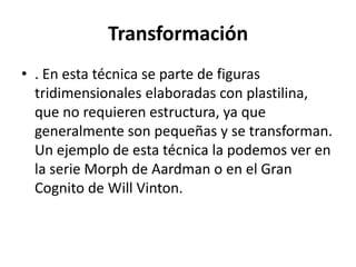 Transformación
• . En esta técnica se parte de figuras
tridimensionales elaboradas con plastilina,
que no requieren estructura, ya que
generalmente son pequeñas y se transforman.
Un ejemplo de esta técnica la podemos ver en
la serie Morph de Aardman o en el Gran
Cognito de Will Vinton.

 