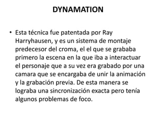 DYNAMATION
• Esta técnica fue patentada por Ray
Harryhausen, y es un sistema de montaje
predecesor del croma, el el que se grababa
primero la escena en la que iba a interactuar
el personaje que a su vez era grabado por una
camara que se encargaba de unir la animación
y la grabación previa. De esta manera se
lograba una sincronización exacta pero tenía
algunos problemas de foco.

 