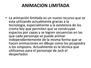 ANIMACION LIMITADA
• La animación limitada es un nuevo recurso que se
esta utilizando actualmente gracias a la
tecnología, especialmente a la existencia de los
croma key que permiten que se construyan
espacios por capas y se logren secuencias en las
que cada personaje se puede animar
independientemente de la misma forma que se
hacen animaciones en dibujo como los picapiedra
o los simpsons. Actualmente es la técnica que
utilizamos para el personaje de Jack el
despertador.

 