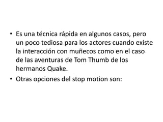 • Es una técnica rápida en algunos casos, pero
un poco tediosa para los actores cuando existe
la interacción con muñecos como en el caso
de las aventuras de Tom Thumb de los
hermanos Quake.
• Otras opciones del stop motion son:

 