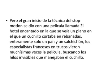 • Pero el gran inicio de la técnica del stop
motion se dio con una película llamada El
hotel encantado en la que se veía un plano en
el que un cuchillo cortaba en rebanadas,
enteramente solo un pan y un salchichón, los
especialistas franceses en trucos vieron
muchísimas veces la película, buscando los
hilos invisibles que manejaban el cuchillo.

 
