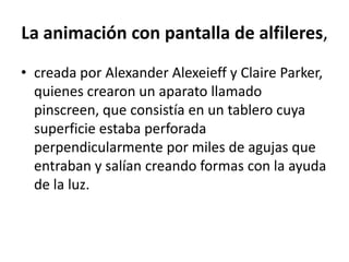 La animación con pantalla de alfileres,
• creada por Alexander Alexeieff y Claire Parker,
quienes crearon un aparato llamado
pinscreen, que consistía en un tablero cuya
superficie estaba perforada
perpendicularmente por miles de agujas que
entraban y salían creando formas con la ayuda
de la luz.

 