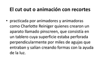 El cut out o animación con recortes
• practicada por animadores y animadoras
como Charlotte Reiniger quienes crearon un
aparato llamado pinscreen, que consistía en
un tablero cuya superficie estaba perforada
perpendicularmente por miles de agujas que
entraban y salían creando formas con la ayuda
de la luz.

 