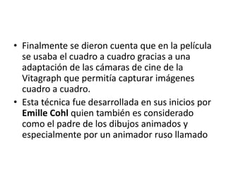 • Finalmente se dieron cuenta que en la película
se usaba el cuadro a cuadro gracias a una
adaptación de las cámaras de cine de la
Vitagraph que permitía capturar imágenes
cuadro a cuadro.
• Esta técnica fue desarrollada en sus inicios por
Emille Cohl quien también es considerado
como el padre de los dibujos animados y
especialmente por un animador ruso llamado

 