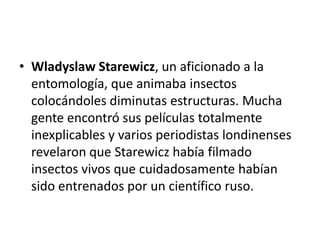 • Wladyslaw Starewicz, un aficionado a la
entomología, que animaba insectos
colocándoles diminutas estructuras. Mucha
gente encontró sus películas totalmente
inexplicables y varios periodistas londinenses
revelaron que Starewicz había filmado
insectos vivos que cuidadosamente habían
sido entrenados por un científico ruso.

 