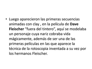• Luego aparecieron las primeras secuencias
animadas con clay , en la película de Dave
Fleischer “fuera del tintero”, aquí se modelaba
un personaje cuya nariz cobraba vida
mágicamente, además de ser una de las
primeras películas en las que aparece la
técnica de la rotoscopia inventada a su vez por
los hermanos Fleischer.

 