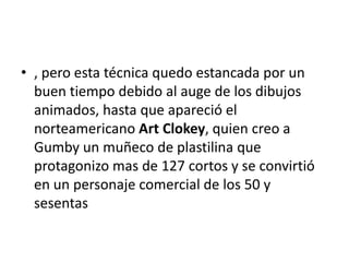 • , pero esta técnica quedo estancada por un
buen tiempo debido al auge de los dibujos
animados, hasta que apareció el
norteamericano Art Clokey, quien creo a
Gumby un muñeco de plastilina que
protagonizo mas de 127 cortos y se convirtió
en un personaje comercial de los 50 y
sesentas

 