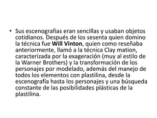 • Sus escenografias eran sencillas y usaban objetos
cotidianos. Después de los sesenta quien domino
la técnica fue Will Vinton, quien como reseñaba
anteriormente, llamó a la técnica Clay mation,
caracterizada por la exageración (muy al estilo de
la Warner Brothers) y la transformación de los
personajes por modelado, además del manejo de
todos los elementos con plastilina, desde la
escenografía hasta los personajes y una búsqueda
constante de las posibilidades plásticas de la
plastilina.

 