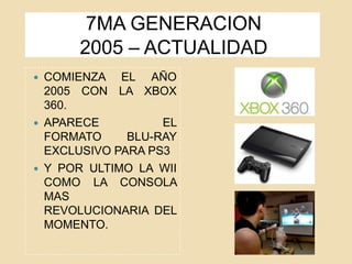 7MA GENERACION
2005 – ACTUALIDAD
 COMIENZA EL AÑO
2005 CON LA XBOX
360.
 APARECE EL
FORMATO BLU-RAY
EXCLUSIVO PARA PS3
 Y POR ULTIMO LA WII
COMO LA CONSOLA
MAS
REVOLUCIONARIA DEL
MOMENTO.
 