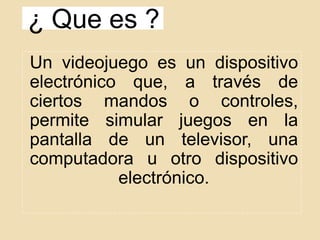 ¿ Que es ?
Un videojuego es un dispositivo
electrónico que, a través de
ciertos mandos o controles,
permite simular juegos en la
pantalla de un televisor, una
computadora u otro dispositivo
electrónico.
 