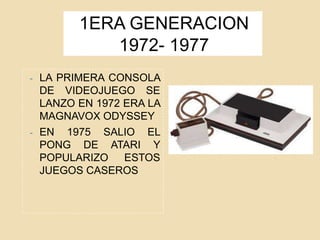 1ERA GENERACION
1972- 1977
- LA PRIMERA CONSOLA
DE VIDEOJUEGO SE
LANZO EN 1972 ERA LA
MAGNAVOX ODYSSEY
- EN 1975 SALIO EL
PONG DE ATARI Y
POPULARIZO ESTOS
JUEGOS CASEROS
 