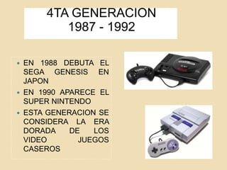 4TA GENERACION
1987 - 1992
 EN 1988 DEBUTA EL
SEGA GENESIS EN
JAPON
 EN 1990 APARECE EL
SUPER NINTENDO
 ESTA GENERACION SE
CONSIDERA LA ERA
DORADA DE LOS
VIDEO JUEGOS
CASEROS
 