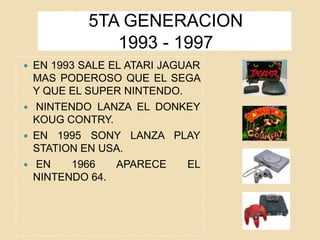 5TA GENERACION
1993 - 1997
 EN 1993 SALE EL ATARI JAGUAR
MAS PODEROSO QUE EL SEGA
Y QUE EL SUPER NINTENDO.
 NINTENDO LANZA EL DONKEY
KOUG CONTRY.
 EN 1995 SONY LANZA PLAY
STATION EN USA.
 EN 1966 APARECE EL
NINTENDO 64.
 