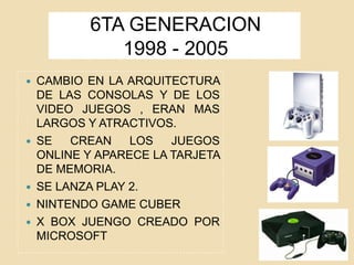 6TA GENERACION
1998 - 2005
 CAMBIO EN LA ARQUITECTURA
DE LAS CONSOLAS Y DE LOS
VIDEO JUEGOS , ERAN MAS
LARGOS Y ATRACTIVOS.
 SE CREAN LOS JUEGOS
ONLINE Y APARECE LA TARJETA
DE MEMORIA.
 SE LANZA PLAY 2.
 NINTENDO GAME CUBER
 X BOX JUENGO CREADO POR
MICROSOFT
 
