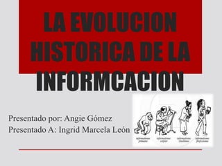 LA EVOLUCION 
HISTORICA DE LA 
INFORMCACION 
Presentado por: Angie Gómez 
Presentado A: Ingrid Marcela León 
 