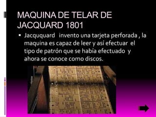 MAQUINA DE TELAR DE
JACQUARD 1801
 Jacququard invento una tarjeta perforada , la

maquina es capaz de leer y así efectuar el
tipo de patrón que se había efectuado y
ahora se conoce como discos.

 