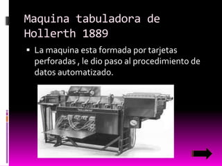 Maquina tabuladora de
Hollerth 1889
 La maquina esta formada por tarjetas

perforadas , le dio paso al procedimiento de
datos automatizado.

 