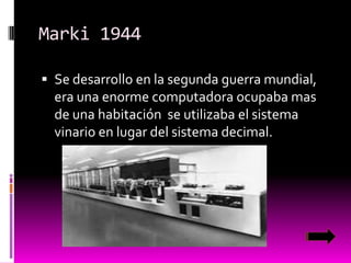 Marki 1944
 Se desarrollo en la segunda guerra mundial,

era una enorme computadora ocupaba mas
de una habitación se utilizaba el sistema
vinario en lugar del sistema decimal.

 