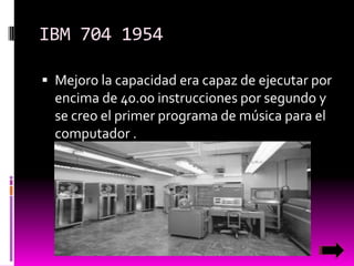 IBM 704 1954
 Mejoro la capacidad era capaz de ejecutar por

encima de 40.00 instrucciones por segundo y
se creo el primer programa de música para el
computador .

 