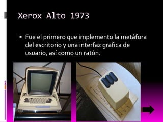 Xerox Alto 1973
 Fue el primero que implemento la metáfora

del escritorio y una interfaz grafica de
usuario, así como un ratón.

 