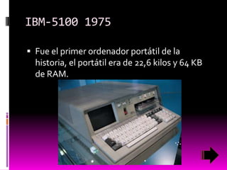 IBM-5100 1975
 Fue el primer ordenador portátil de la

historia, el portátil era de 22,6 kilos y 64 KB
de RAM.

 