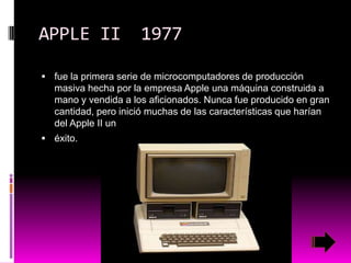 APPLE II

1977

 fue la primera serie de microcomputadores de producción

masiva hecha por la empresa Apple una máquina construida a
mano y vendida a los aficionados. Nunca fue producido en gran
cantidad, pero inició muchas de las características que harían
del Apple II un
 éxito.

 