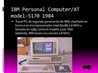 IBM Personal Computer/AT
model-5170 1984
 fue el PC de segunda generación de IBM, diseñado en

torno a un microprocesador Intel 80286 a 6 MHz y
lanzado en 1984 como el modelo 5170. Más
adelante, IBM lanzó una versión a 8 MHz.

 