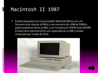 Macintosh II 1987
 Estaba equipado con un procesador Motorola 68020 con una

frecuencia de reloj de 16 MHz y una memoria de 1 MB de SIMM y
podía ampliarse hasta 20 MB, y con la extensión FDHD hasta 68 MB.
El disco duro opcional tenía una capacidad de 20 MB y estaba
conectado por medio de SCSI.

 