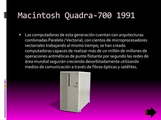 Macintosh Quadra-700 1991
 Las computadoras de esta generación cuentan con arquitecturas

combinadas Paralelo / Vectorial, con cientos de microprocesadores
vectoriales trabajando al mismo tiempo; se han creado
computadoras capaces de realizar más de un millón de millones de
operaciones aritméticas de punto flotante por segundo las redes de
área mundial seguirán creciendo desorbitadamente utilizando
medios de comunicación a través de fibras ópticas y satélites.

 
