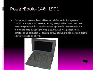 PowerBook-140 1991
 Pensado para reemplazar al Macintosh Portable, los 140 son

idénticos al 170, aunque recortan algunas prestaciones para que
tenga un precio más asequible como opción de rango medio. La
diferencia más evidente es que el 140 utilizó una pantalla más
barata, de 10 pulgadas y [[matriz pasiva en lugar de la clara de matriz
activa utilizada en el 170.

 