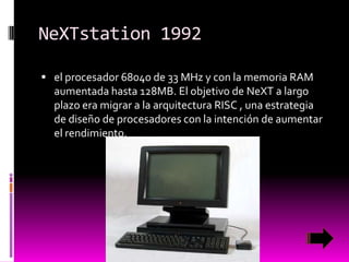 NeXTstation 1992
 el procesador 68040 de 33 MHz y con la memoria RAM

aumentada hasta 128MB. El objetivo de NeXT a largo
plazo era migrar a la arquitectura RISC , una estrategia
de diseño de procesadores con la intención de aumentar
el rendimiento.

 