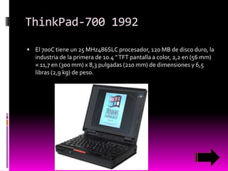 ThinkPad-700 1992
 El 700C tiene un 25 MHz486SLC procesador, 120 MB de disco duro, la

industria de la primera de 10.4 " TFT pantalla a color, 2,2 en (56 mm)
× 11,7 en (300 mm) x 8,3 pulgadas (210 mm) de dimensiones y 6,5
libras (2,9 kg) de peso.

 