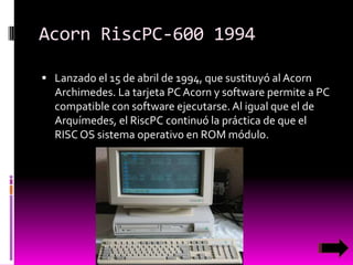 Acorn RiscPC-600 1994
 Lanzado el 15 de abril de 1994, que sustituyó al Acorn

Archimedes. La tarjeta PC Acorn y software permite a PC
compatible con software ejecutarse. Al igual que el de
Arquímedes, el RiscPC continuó la práctica de que el
RISC OS sistema operativo en ROM módulo.

 
