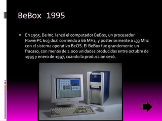BeBox 1995
 En 1995, Be Inc. lanzó el computador BeBox, un procesador

PowerPC 603 dual corriendo a 66 MHz, y posteriormente a 133 Mhz
con el sistema operativo BeOS. El BeBox fue grandemente un
fracaso, con menos de 2.000 unidades producidas entre octubre de
1995 y enero de 1997, cuando la producción cesó.

 