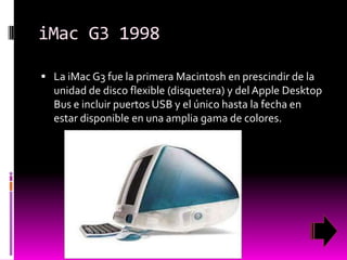 iMac G3 1998
 La iMac G3 fue la primera Macintosh en prescindir de la

unidad de disco flexible (disquetera) y del Apple Desktop
Bus e incluir puertos USB y el único hasta la fecha en
estar disponible en una amplia gama de colores.

 