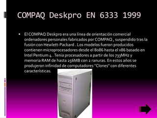 COMPAQ Deskpro EN 6333 1999
 El COMPAQ Deskpro era una línea de orientación comercial

ordenadores personales fabricados por COMPAQ , suspendido tras la
fusión con Hewlett-Packard . Los modelos fueron producidos
contienen microprocesadores desde el 8086 hasta el x86 basado en
Intel Pentium 4 . Tenia procesadores a partir de los 733MHz y
memoria RAM de hasta 256MB con 2 ranuras. En estos años se
produjeron infinidad de computadores "Clones" con diferentes
características.

 