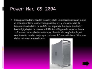Power Mac G5 2004
 Cada procesador tenía dos vías de 32 bits unidireccionales con lo que

el ordenador tiene una tecnología de 64 bits y una velocidad de
transmisión de datos de 20 GBs por segundo. A esto se le añaden
hasta 8gigabytes de memoria RAM.Así el G5 puede soportar hasta
216 instrucciones al mismo tiempo, obteniendo, según Apple, un
rendimiento mucho mejor que cualquier PCcompatible con Windows
de las mismas características.

 