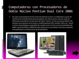 Computadoras con Procesadores de
Doble Núcleo Pentium Dual Core 2006


Se crean computadores de escritores de distintas marcas o modificados a partir de
combinar las características de procesadores con discos duros y demas cosas de
diferentes proveedores los famosos llamados "clones" con las nuevas pantallas LCD,
tambien las empresas como lenovo, hewlett packard (HP), toshiba, Sony, etc.. Sacan
muchos computadores y portatiles de muchas series con los nuevo procesadores de
doble nucleo de INTEL y AMD de hasta 4GHz que se consolidan como las compañías
mas poderosas en la fabricación de procesadores.

 