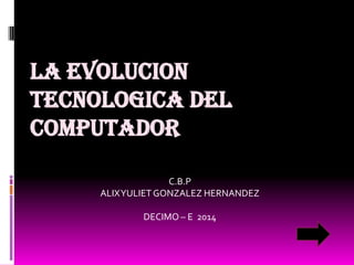 LA EVOLUCION
TECNOLOGICA DEL
COMPUTADOR
C.B.P
ALIX YULIET GONZALEZ HERNANDEZ

DECIMO – E 2014

 