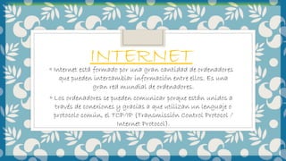INTERNET◦ Internet está formado por una gran cantidad de ordenadores
que pueden intercambiar información entre ellos. Es una
gran red mundial de ordenadores.
◦ Los ordenadores se pueden comunicar porque están unidos a
través de conexiones y gracias a que utilizan un lenguaje o
protocolo común, el TCP/IP (Transmissión Control Protocol /
Internet Protocol).
 