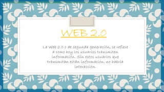 WEB 2.0
La Web 2.0 o de segunda generación, se refiere
a como hoy los usuarios transmiten
información. Sin estos usuarios que
transmitan están información, no habría
interacción.
 