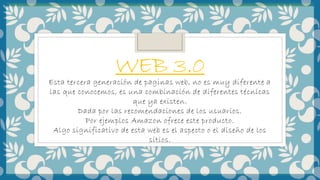 WEB 3.0
Esta tercera generación de paginas web, no es muy diferente a
las que conocemos, es una combinación de diferentes técnicas
que ya existen.
Dada por las recomendaciones de los usuarios.
Por ejemplos Amazon ofrece este producto.
Algo significativo de esta web es el aspecto o el diseño de los
sitios.
 