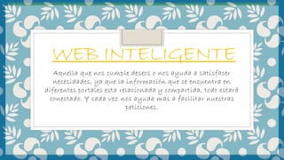 WEB INTELIGENTE
Aquella que nos cumple deseos o nos ayuda a satisfacer
necesidades, ya que la información que se encuentra en
diferentes portales esta relacionada y compartida, todo estará
conectado. Y cada vez nos ayuda mas a facilitar nuestras
peticiones.
 