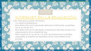 INTERNET EN LA EDUCACIÓN.
Como, para que y cuando utilizarlas..
- Con objetivos pedagógicos.
- Para desarrollar en los educandos destrezas intelectuales compatibles
con el uso de las TIC.
- Para desarrollar en los educandos competencias laborales acordes a los
requerimientos de la sociedad de hoy.
- Para incentivar el uso de las TIC como herramienta para satisfacer
necesidades y expectativas específicas de las comunidades de las
escuelas.
 