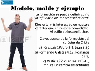 Modelo, molde y ejemplo
La formación se puede definir como
“la influencia de una vida sobre otra”
Dios está más interesado en nuestro
carácter que en nuestra comodidad.
Al estilo de los aguiluchos.
Claves acerca de la formación del
carácter de Cristo
a) Crezcáis 1Pedro 2:2, Juan 3:30
b) Formando Gálatas 4:19; Romanos
12:2;
c) Vestirse Colosenses 3:10-15,
Implica un cambio de actitudes

 