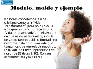 Modelo, molde y ejemplo
Nosotros concebimos la vida
cristiana como una “vida
Transformada”, pero no es eso. La
vida que cristo nos ofrece es una
“vida intercambiada”, en el sentido
de que ya no es la nuestra, sino la
de Cristo Reproducida o formada en
nosotros. Esta no es una vida que
tengamos que reproducir nosotros.
Es la vida de Cristo reproducida en
nosotros (Gálatas 2:20). Con sus
características y sus obras

 
