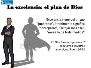 La excelencia: el plan de Dios
Excelencia viene del griego
“juperbole”, literalmente significa
“sobrepasar”, “arrojar más allá”,
“más allá de toda medida”
En Dios haremos proezas, Y
él hollará a nuestros
enemigos. Salmo 60:12

 