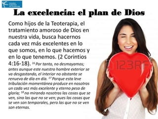 La excelencia: el plan de Dios
Como hijos de la Teoterapia, el
tratamiento amoroso de Dios en
nuestra vida, busca hacernos
cada vez más excelentes en lo
que somos, en lo que hacemos y
en lo que tenemos. (2 Corintios
4:16-18). 16 Por tanto, no desmayamos;
antes aunque este nuestro hombre exterior se
va desgastando, el interior no obstante se
renueva de día en día. 17 Porque esta leve
tribulación momentánea produce en nosotros
un cada vez más excelente y eterno peso de
gloria; 18 no mirando nosotros las cosas que se
ven, sino las que no se ven; pues las cosas que
se ven son temporales, pero las que no se ven
son eternas.

 