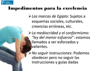 Impedimentos para la excelencia
Las marcas de Egipto: Sujetos a
esquemas sociales, culturales,
creencias erróneas, etc.
La mediocridad y el conformismo:
“ley del menor esfuerzo”: estamos
llamados a ser esforzados y
valientes.

No seguir instrucciones: Podemos
obedecer pero no seguir las
instrucciones y guías dadas

 